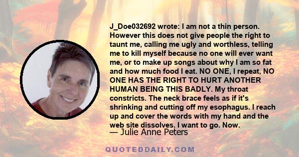 J_Doe032692 wrote: I am not a thin person. However this does not give people the right to taunt me, calling me ugly and worthless, telling me to kill myself because no one will ever want me, or to make up songs about