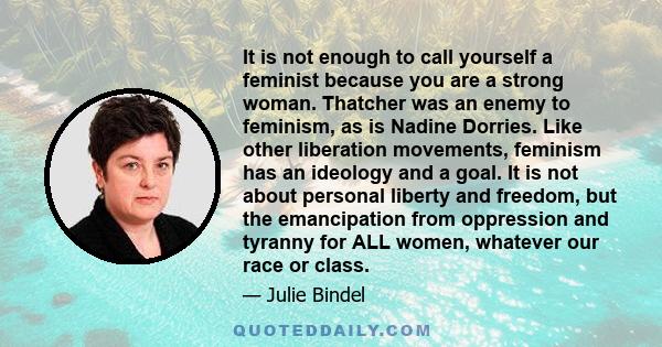 It is not enough to call yourself a feminist because you are a strong woman. Thatcher was an enemy to feminism, as is Nadine Dorries. Like other liberation movements, feminism has an ideology and a goal. It is not about