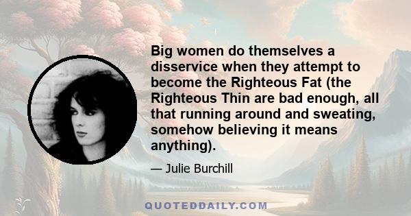 Big women do themselves a disservice when they attempt to become the Righteous Fat (the Righteous Thin are bad enough, all that running around and sweating, somehow believing it means anything).