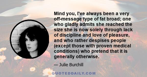 Mind you, I've always been a very off-message type of fat broad; one who gladly admits she reached the size she is now solely through lack of discipline and love of pleasure, and who rather despises people (except those