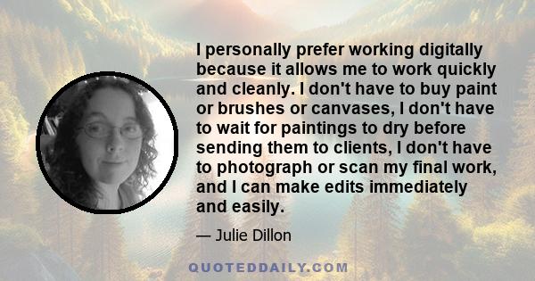 I personally prefer working digitally because it allows me to work quickly and cleanly. I don't have to buy paint or brushes or canvases, I don't have to wait for paintings to dry before sending them to clients, I don't