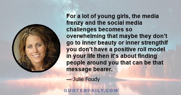 For a lot of young girls, the media frenzy and the social media challenges becomes so overwhelming that maybe they don't go to inner beauty or inner strengthIf you don't have a positive roll model in your life then it's
