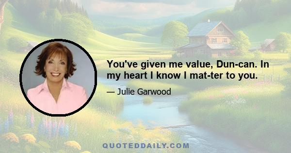 You've given me value, Duncan. In my heart I know I matter to you.