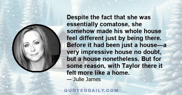 Despite the fact that she was essentially comatose, she somehow made his whole house feel different just by being there. Before it had been just a house—a very impressive house no doubt, but a house nonetheless. But for