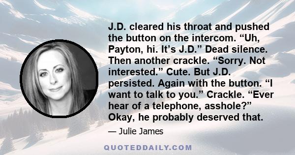 J.D. cleared his throat and pushed the button on the intercom. “Uh, Payton, hi. It’s J.D.” Dead silence. Then another crackle. “Sorry. Not interested.” Cute. But J.D. persisted. Again with the button. “I want to talk to