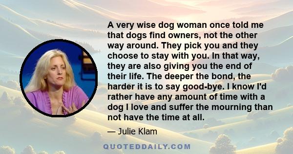 A very wise dog woman once told me that dogs find owners, not the other way around. They pick you and they choose to stay with you. In that way, they are also giving you the end of their life. The deeper the bond, the
