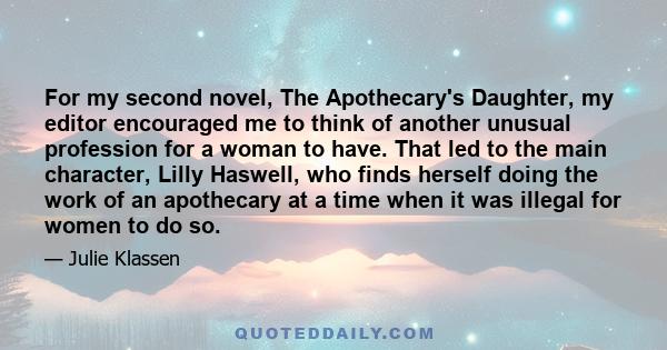 For my second novel, The Apothecary's Daughter, my editor encouraged me to think of another unusual profession for a woman to have. That led to the main character, Lilly Haswell, who finds herself doing the work of an