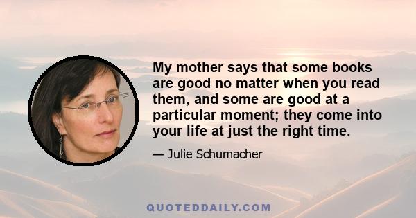 My mother says that some books are good no matter when you read them, and some are good at a particular moment; they come into your life at just the right time.