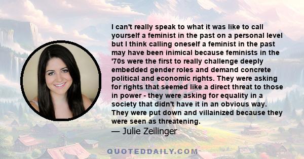 I can't really speak to what it was like to call yourself a feminist in the past on a personal level but I think calling oneself a feminist in the past may have been inimical because feminists in the '70s were the first