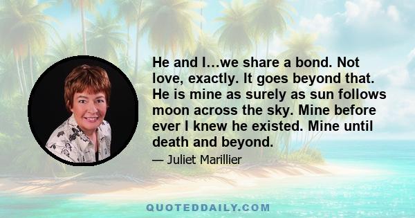 He and I…we share a bond. Not love, exactly. It goes beyond that. He is mine as surely as sun follows moon across the sky. Mine before ever I knew he existed. Mine until death and beyond.