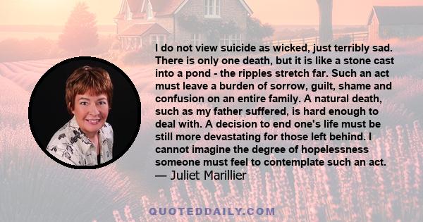 I do not view suicide as wicked, just terribly sad. There is only one death, but it is like a stone cast into a pond - the ripples stretch far. Such an act must leave a burden of sorrow, guilt, shame and confusion on an