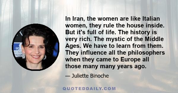 In Iran, the women are like Italian women, they rule the house inside. But it's full of life. The history is very rich. The mystic of the Middle Ages. We have to learn from them. They influence all the philosophers when