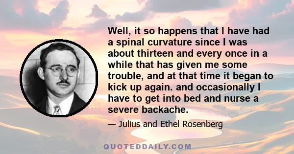 Well, it so happens that I have had a spinal curvature since I was about thirteen and every once in a while that has given me some trouble, and at that time it began to kick up again. and occasionally I have to get into