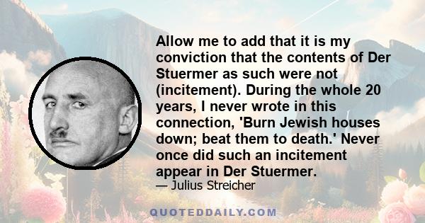 Allow me to add that it is my conviction that the contents of Der Stuermer as such were not (incitement). During the whole 20 years, I never wrote in this connection, 'Burn Jewish houses down; beat them to death.' Never