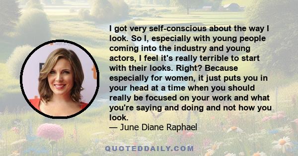 I got very self-conscious about the way I look. So I, especially with young people coming into the industry and young actors, I feel it's really terrible to start with their looks. Right? Because especially for women,