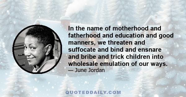 In the name of motherhood and fatherhood and education and good manners, we threaten and suffocate and bind and ensnare and bribe and trick children into wholesale emulation of our ways.