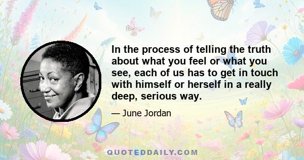 In the process of telling the truth about what you feel or what you see, each of us has to get in touch with himself or herself in a really deep, serious way.