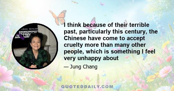 I think because of their terrible past, particularly this century, the Chinese have come to accept cruelty more than many other people, which is something I feel very unhappy about