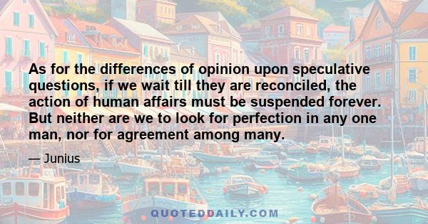 As for the differences of opinion upon speculative questions, if we wait till they are reconciled, the action of human affairs must be suspended forever. But neither are we to look for perfection in any one man, nor for