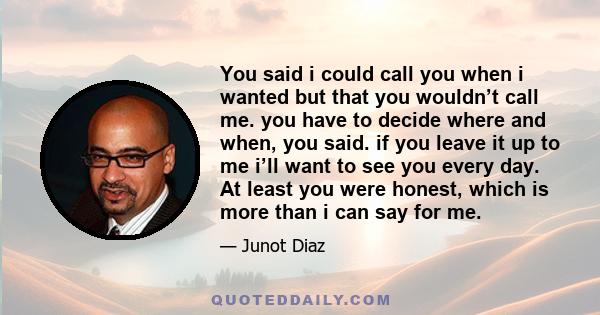 You said i could call you when i wanted but that you wouldn’t call me. you have to decide where and when, you said. if you leave it up to me i’ll want to see you every day. At least you were honest, which is more than i