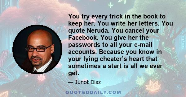 You try every trick in the book to keep her. You write her letters. You quote Neruda. You cancel your Facebook. You give her the passwords to all your e-mail accounts. Because you know in your lying cheater’s heart that