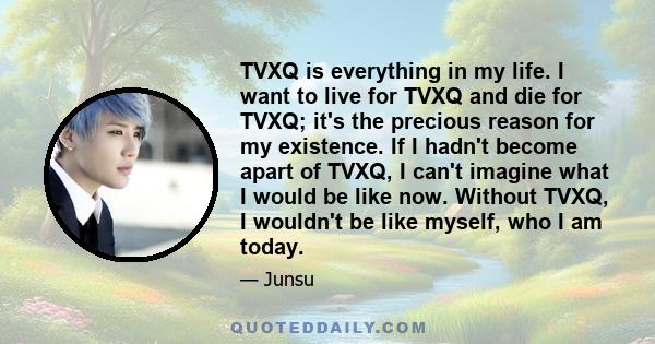 TVXQ is everything in my life. I want to live for TVXQ and die for TVXQ; it's the precious reason for my existence. If I hadn't become apart of TVXQ, I can't imagine what I would be like now. Without TVXQ, I wouldn't be