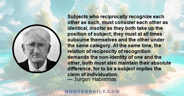 Subjects who reciprocally recognize each other as such, must consider each other as identical, insofar as they both take up the position of subject; they must at all times subsume themselves and the other under the same