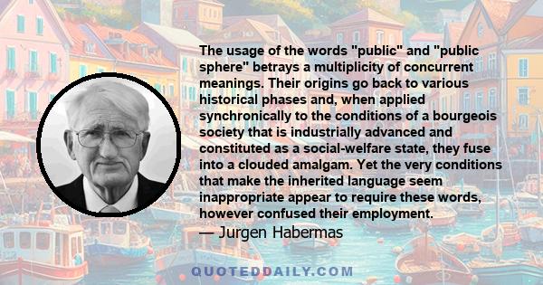 The usage of the words public and public sphere betrays a multiplicity of concurrent meanings. Their origins go back to various historical phases and, when applied synchronically to the conditions of a bourgeois society