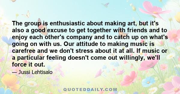 The group is enthusiastic about making art, but it's also a good excuse to get together with friends and to enjoy each other's company and to catch up on what's going on with us. Our attitude to making music is carefree