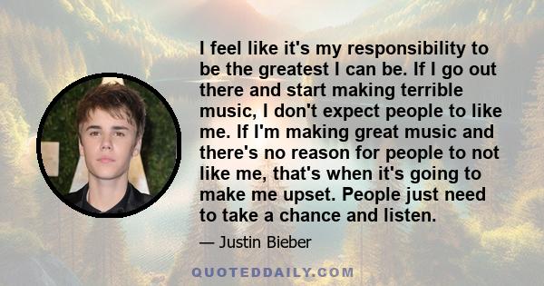 I feel like it's my responsibility to be the greatest I can be. If I go out there and start making terrible music, I don't expect people to like me. If I'm making great music and there's no reason for people to not like