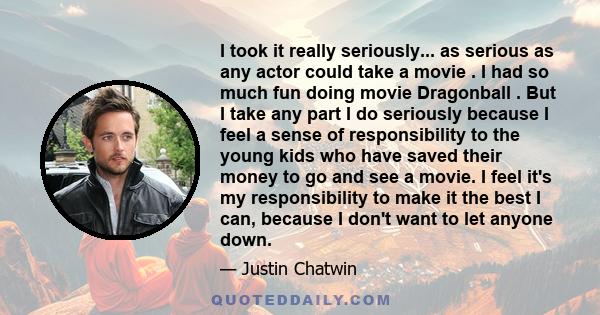 I took it really seriously... as serious as any actor could take a movie . I had so much fun doing movie Dragonball . But I take any part I do seriously because I feel a sense of responsibility to the young kids who