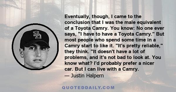 Eventually, though, I came to the conclusion that I was the male equivalent of a Toyota Camry. You know: No one ever says, I have to have a Toyota Camry. But most people who spend some time in a Camry start to like it.