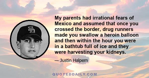 My parents had irrational fears of Mexico and assumed that once you crossed the border, drug runners made you swallow a heroin balloon and then within the hour you were in a bathtub full of ice and they were harvesting