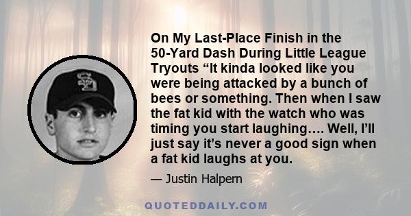On My Last-Place Finish in the 50-Yard Dash During Little League Tryouts “It kinda looked like you were being attacked by a bunch of bees or something. Then when I saw the fat kid with the watch who was timing you start
