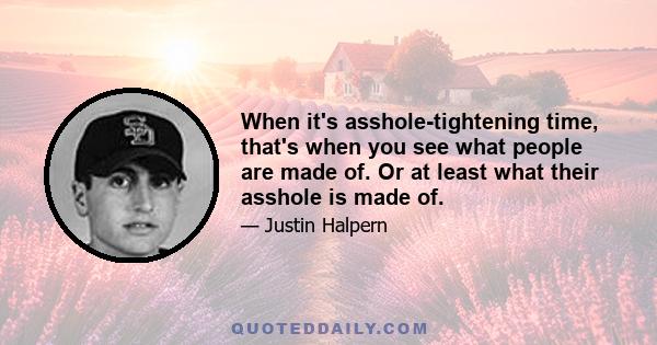 When it's asshole-tightening time, that's when you see what people are made of. Or at least what their asshole is made of.