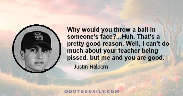 Why would you throw a ball in someone's face?...Huh. That's a pretty good reason. Well, I can't do much about your teacher being pissed, but me and you are good.