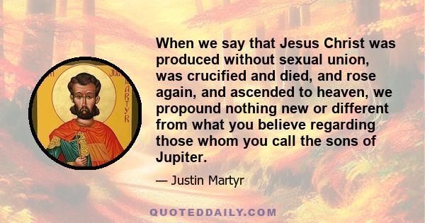 When we say that Jesus Christ was produced without sexual union, was crucified and died, and rose again, and ascended to heaven, we propound nothing new or different from what you believe regarding those whom you call