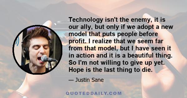 Technology isn't the enemy, it is our ally, but only if we adopt a new model that puts people before profit. I realize that we seem far from that model, but I have seen it in action and it is a beautiful thing. So I'm