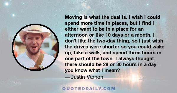 Moving is what the deal is. I wish I could spend more time in places, but I find I either want to be in a place for an afternoon or like 10 days or a month. I don't like the two-day thing, so I just wish the drives were