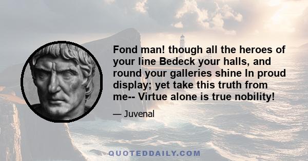 Fond man! though all the heroes of your line Bedeck your halls, and round your galleries shine In proud display; yet take this truth from me-- Virtue alone is true nobility!