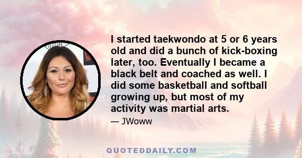 I started taekwondo at 5 or 6 years old and did a bunch of kick-boxing later, too. Eventually I became a black belt and coached as well. I did some basketball and softball growing up, but most of my activity was martial