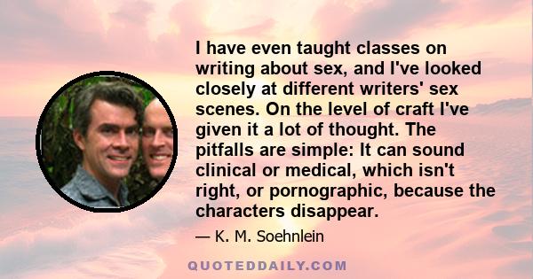 I have even taught classes on writing about sex, and I've looked closely at different writers' sex scenes. On the level of craft I've given it a lot of thought. The pitfalls are simple: It can sound clinical or medical,