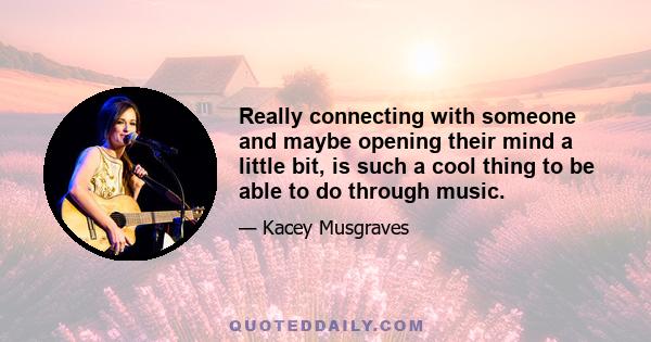Really connecting with someone and maybe opening their mind a little bit, is such a cool thing to be able to do through music.