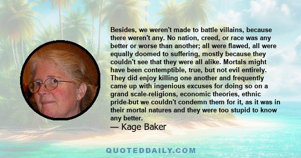 Besides, we weren't made to battle villains, because there weren't any. No nation, creed, or race was any better or worse than another; all were flawed, all were equally doomed to suffering, mostly because they couldn't