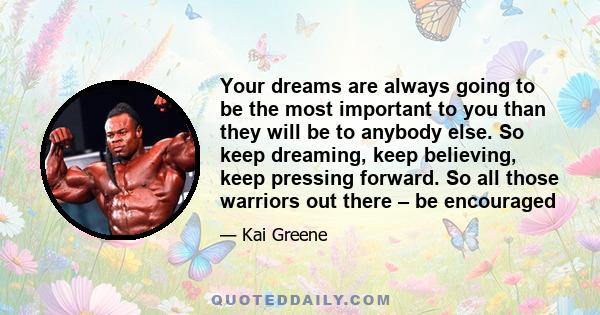 Your dreams are always going to be the most important to you than they will be to anybody else. So keep dreaming, keep believing, keep pressing forward. So all those warriors out there – be encouraged