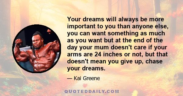Your dreams will always be more important to you than anyone else, you can want something as much as you want but at the end of the day your mum doesn't care if your arms are 24 inches or not, but that doesn't mean you