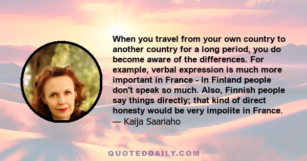 When you travel from your own country to another country for a long period, you do become aware of the differences. For example, verbal expression is much more important in France - in Finland people don't speak so