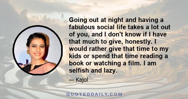 Going out at night and having a fabulous social life takes a lot out of you, and I don't know if I have that much to give, honestly. I would rather give that time to my kids or spend that time reading a book or watching