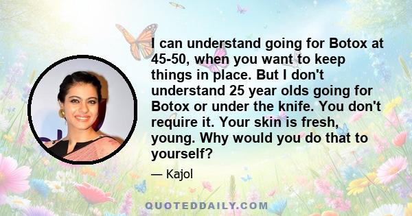 I can understand going for Botox at 45-50, when you want to keep things in place. But I don't understand 25 year olds going for Botox or under the knife. You don't require it. Your skin is fresh, young. Why would you do