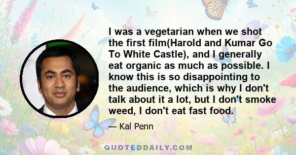 I was a vegetarian when we shot the first film(Harold and Kumar Go To White Castle), and I generally eat organic as much as possible. I know this is so disappointing to the audience, which is why I don't talk about it a
